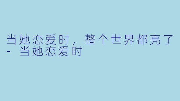 当她恋爱时，整个世界都亮了-当她恋爱时