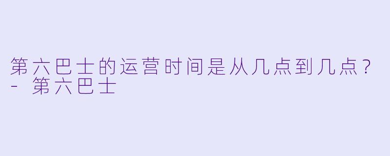 第六巴士的运营时间是从几点到几点？-第六巴士