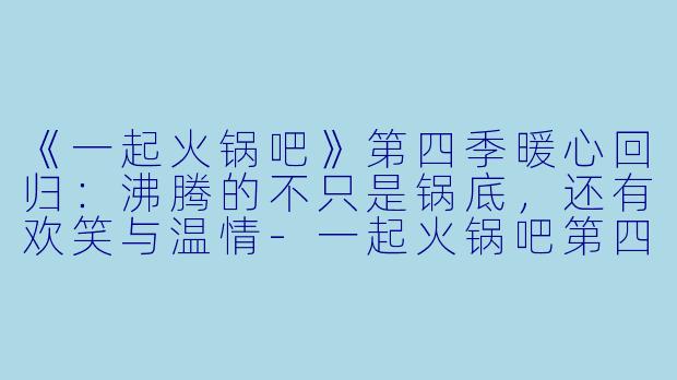 《一起火锅吧》第四季暖心回归：沸腾的不只是锅底，还有欢笑与温情-一起火锅吧第四季