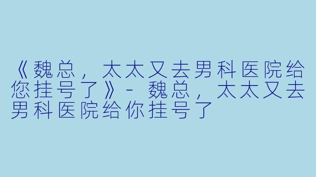 《魏总，太太又去男科医院给您挂号了》-魏总，太太又去男科医院给你挂号了