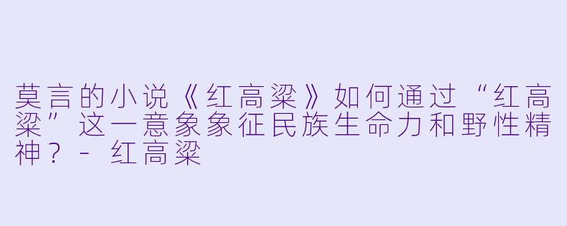 莫言的小说《红高粱》如何通过“红高粱”这一意象象征民族生命力和野性精神？-红高粱