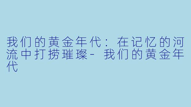 我们的黄金年代：在记忆的河流中打捞璀璨-我们的黄金年代