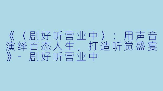 《〈剧好听营业中〉：用声音演绎百态人生，打造听觉盛宴》-剧好听营业中