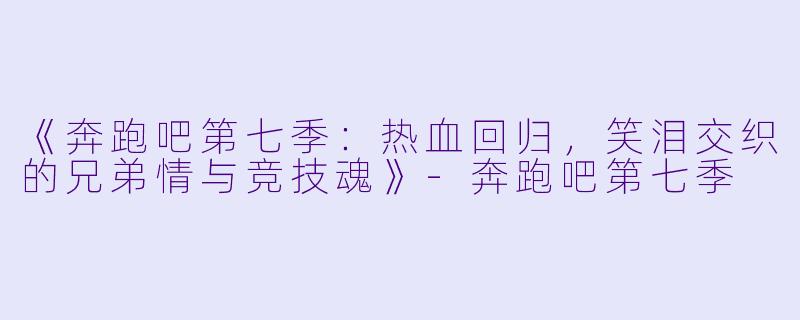《奔跑吧第七季：热血回归，笑泪交织的兄弟情与竞技魂》-奔跑吧第七季