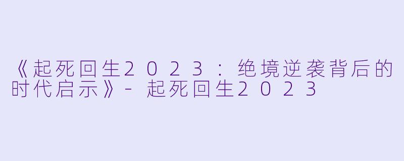 《起死回生2023：绝境逆袭背后的时代启示》-起死回生2023