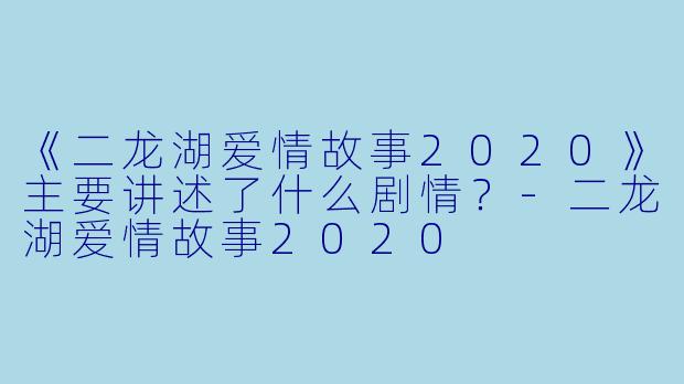 《二龙湖爱情故事2020》主要讲述了什么剧情？-二龙湖爱情故事2020