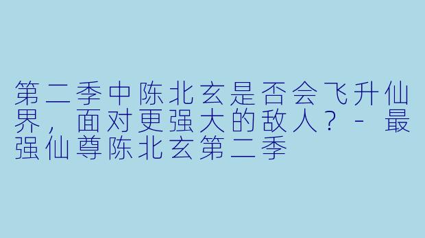第二季中陈北玄是否会飞升仙界,面对更强大的敌人?