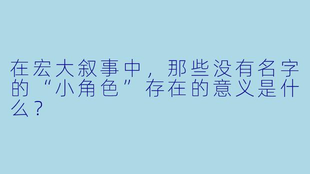在宏大叙事中，那些没有名字的“小角色”存在的意义是什么？