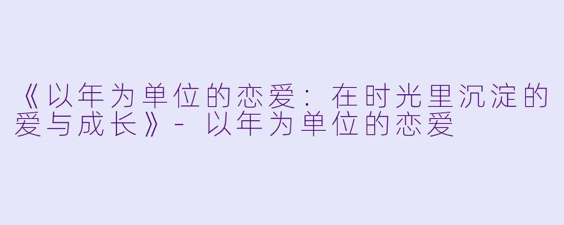 《以年为单位的恋爱：在时光里沉淀的爱与成长》-以年为单位的恋爱