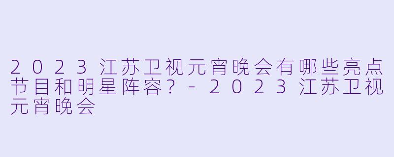 2023江苏卫视元宵晚会有哪些亮点节目和明星阵容？-2023江苏卫视元宵晚会