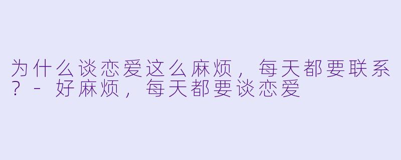为什么谈恋爱这么麻烦，每天都要联系？-好麻烦，每天都要谈恋爱