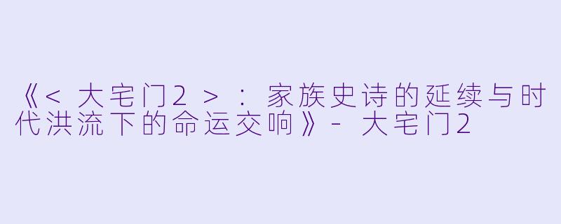 《<大宅门2>：家族史诗的延续与时代洪流下的命运交响》-大宅门2