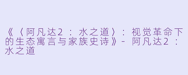 《〈阿凡达2：水之道〉：视觉革命下的生态寓言与家族史诗》-阿凡达2：水之道