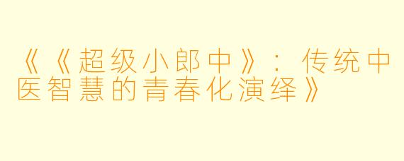 《《超级小郎中》：传统中医智慧的青春化演绎》