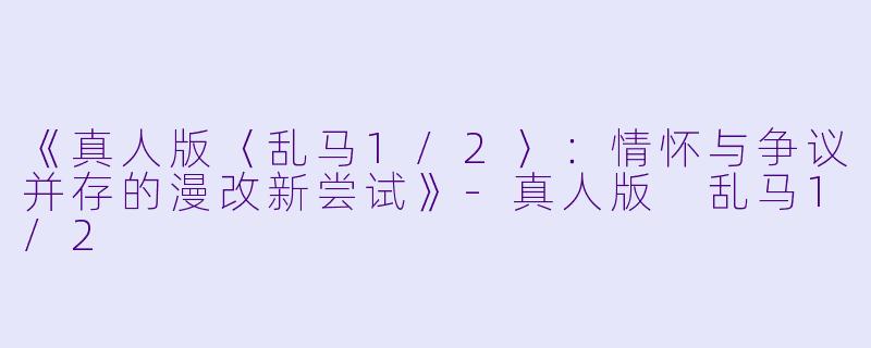 《真人版〈乱马1/2〉：情怀与争议并存的漫改新尝试》-真人版 乱马1/2