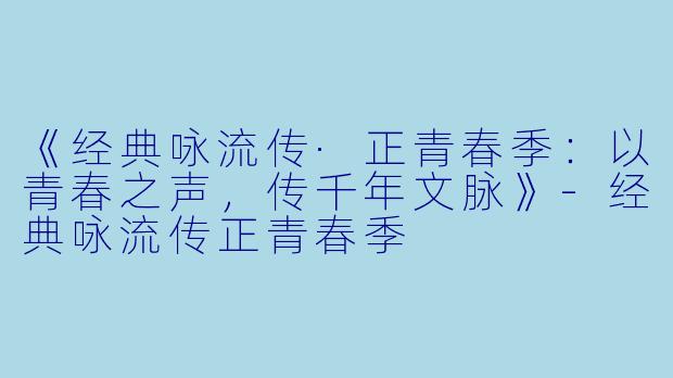 《经典咏流传·正青春季：以青春之声，传千年文脉》-经典咏流传正青春季