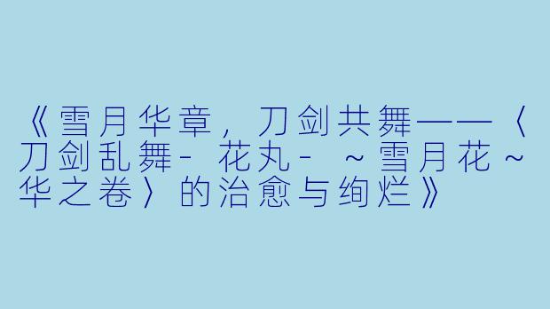 《雪月华章，刀剑共舞——〈刀剑乱舞-花丸-～雪月花～华之卷〉的治愈与绚烂》