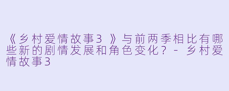 《乡村爱情故事3》与前两季相比有哪些新的剧情发展和角色变化？-乡村爱情故事3