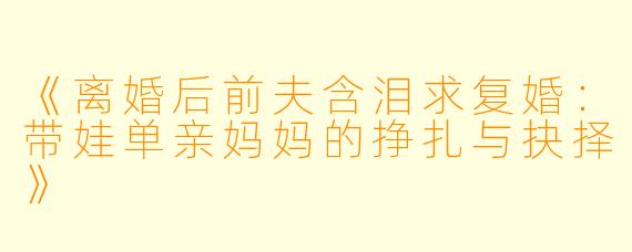 《离婚后前夫含泪求复婚：带娃单亲妈妈的挣扎与抉择》