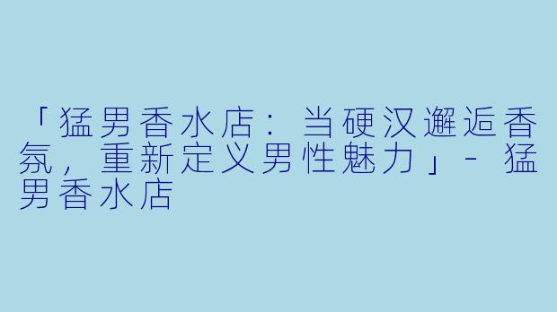 「猛男香水店：当硬汉邂逅香氛，重新定义男性魅力」-猛男香水店