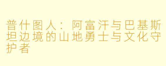 普什图人：阿富汗与巴基斯坦边境的山地勇士与文化守护者