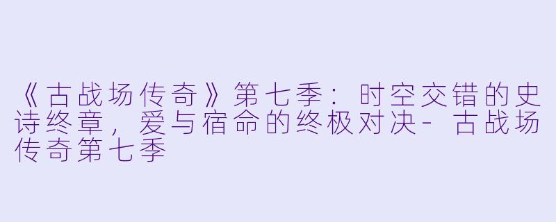 《古战场传奇》第七季：时空交错的史诗终章，爱与宿命的终极对决-古战场传奇第七季
