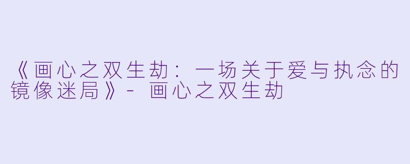 《画心之双生劫：一场关于爱与执念的镜像迷局》-画心之双生劫