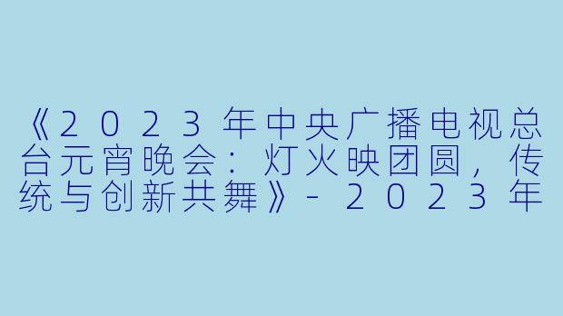 《2023年中央广播电视总台元宵晚会：灯火映团圆，传统与创新共舞》-2023年中央广播电视总台元宵晚会