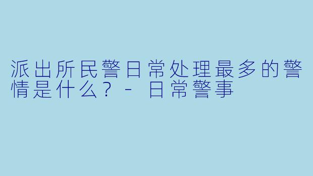 派出所民警日常处理最多的警情是什么？-日常警事