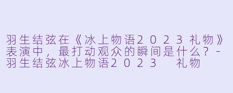 羽生结弦在《冰上物语2023礼物》表演中，最打动观众的瞬间是什么？-羽生结弦冰上物语2023 礼物