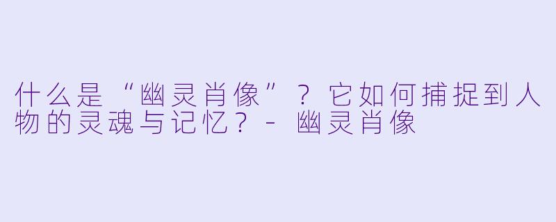 什么是“幽灵肖像”?它如何捕捉到人物的灵魂与记忆?