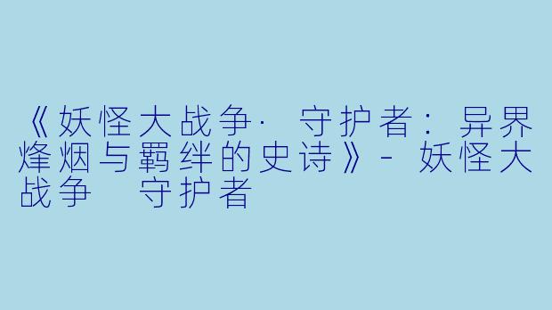 《妖怪大战争·守护者：异界烽烟与羁绊的史诗》-妖怪大战争 守护者