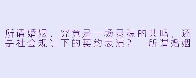 所谓婚姻，究竟是一场灵魂的共鸣，还是社会规训下的契约表演？-所谓婚姻