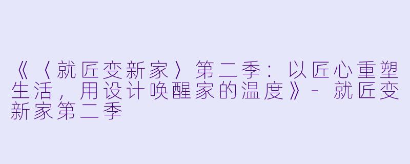 《〈就匠变新家〉第二季：以匠心重塑生活，用设计唤醒家的温度》-就匠变新家第二季