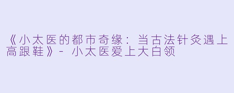 《小太医的都市奇缘：当古法针灸遇上高跟鞋》-小太医爱上大白领
