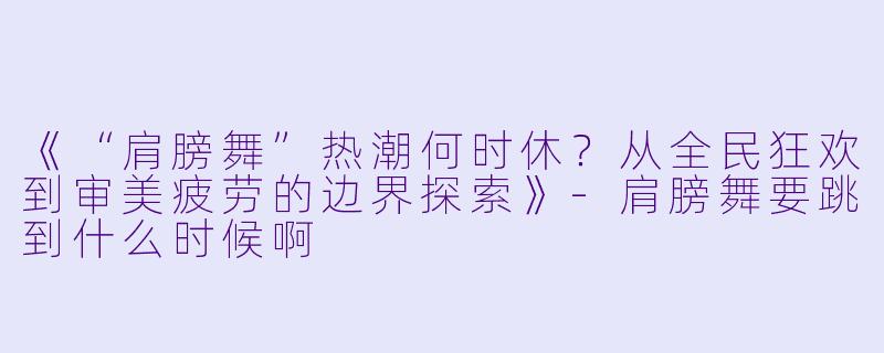 《“肩膀舞”热潮何时休？从全民狂欢到审美疲劳的边界探索》-肩膀舞要跳到什么时候啊
