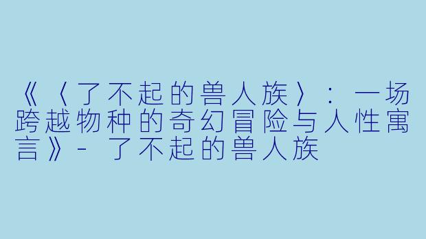《〈了不起的兽人族〉：一场跨越物种的奇幻冒险与人性寓言》-了不起的兽人族