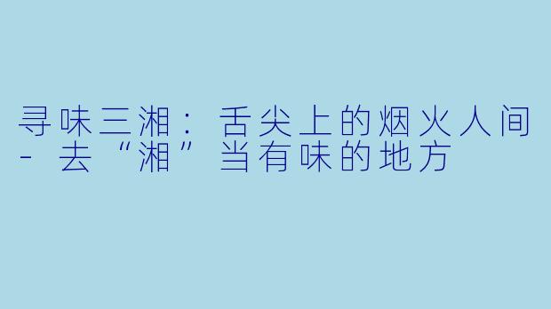 寻味三湘：舌尖上的烟火人间-去“湘”当有味的地方