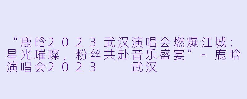 “鹿晗2023武汉演唱会燃爆江城：星光璀璨，粉丝共赴音乐盛宴”-鹿晗演唱会2023  武汉