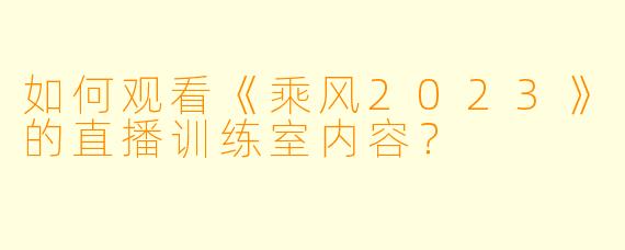 如何观看《乘风2023》的直播训练室内容？
