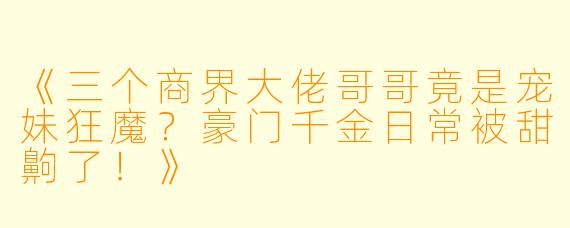 《三个商界大佬哥哥竟是宠妹狂魔？豪门千金日常被甜齁了！》