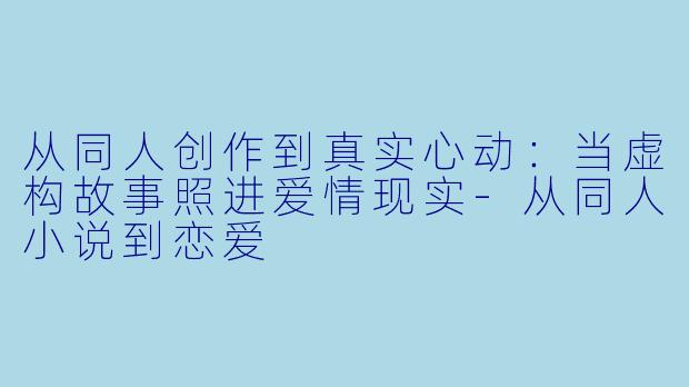 从同人创作到真实心动：当虚构故事照进爱情现实-从同人小说到恋爱