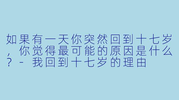 如果有一天你突然回到十七岁，你觉得最可能的原因是什么？-我回到十七岁的理由