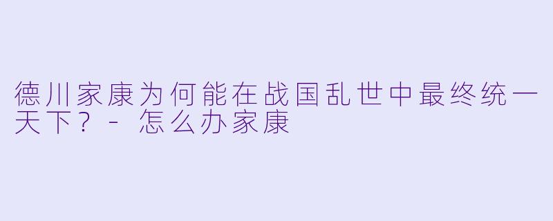 德川家康为何能在战国乱世中最终统一天下？-怎么办家康