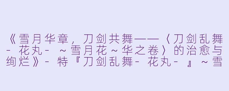 《雪月华章，刀剑共舞——〈刀剑乱舞-花丸-～雪月花～华之卷〉的治愈与绚烂》-特『刀剑乱舞-花丸-』～雪月花～华之卷
