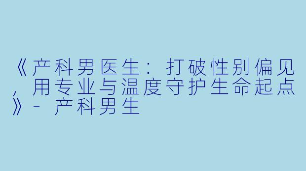 《产科男医生：打破性别偏见，用专业与温度守护生命起点》-产科男生