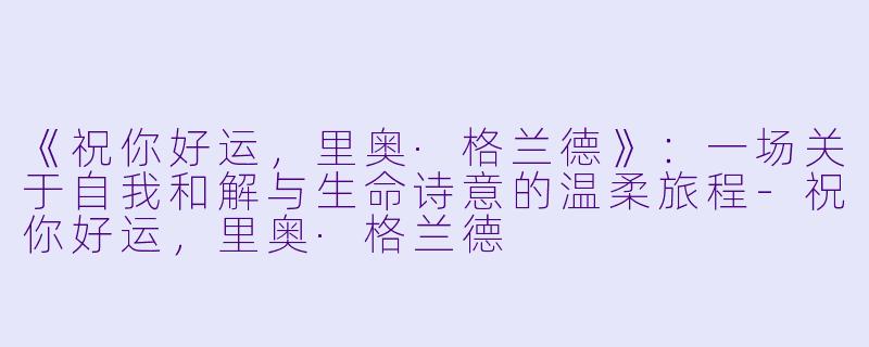 《祝你好运，里奥·格兰德》：一场关于自我和解与生命诗意的温柔旅程-祝你好运，里奥·格兰德