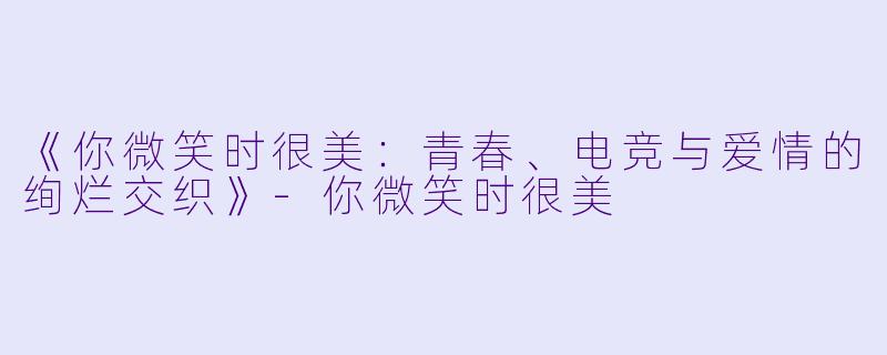 《你微笑时很美：青春、电竞与爱情的绚烂交织》-你微笑时很美