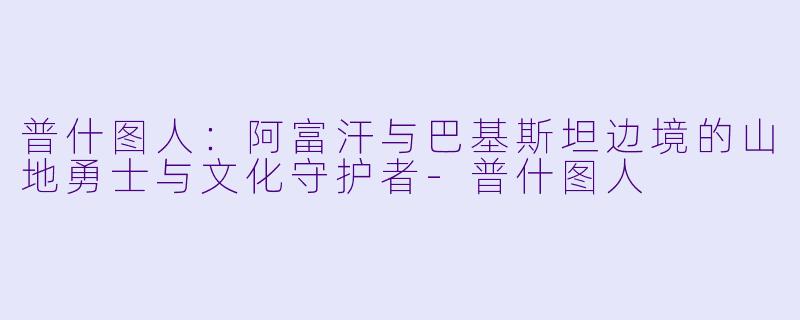 普什图人：阿富汗与巴基斯坦边境的山地勇士与文化守护者-普什图人