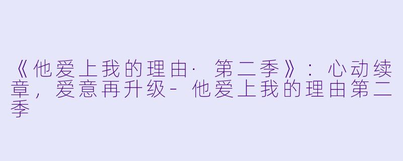《他爱上我的理由·第二季》：心动续章，爱意再升级-他爱上我的理由第二季